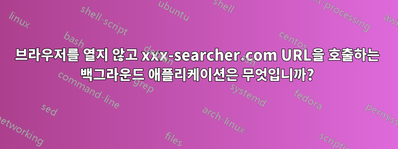 브라우저를 열지 않고 xxx-searcher.com URL을 호출하는 백그라운드 애플리케이션은 무엇입니까?