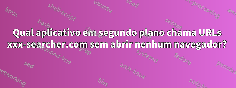 Qual aplicativo em segundo plano chama URLs xxx-searcher.com sem abrir nenhum navegador?