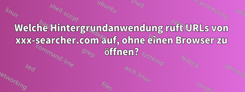 Welche Hintergrundanwendung ruft URLs von xxx-searcher.com auf, ohne einen Browser zu öffnen?