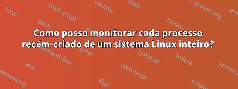 Como posso monitorar cada processo recém-criado de um sistema Linux inteiro?