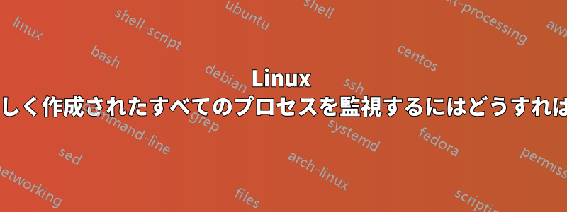 Linux システム全体の新しく作成されたすべてのプロセスを監視するにはどうすればよいでしょうか?