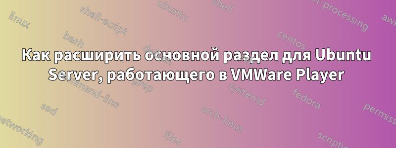 Как расширить основной раздел для Ubuntu Server, работающего в VMWare Player