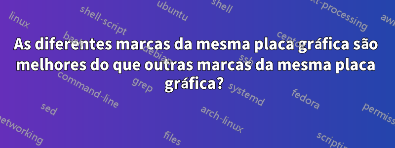 As diferentes marcas da mesma placa gráfica são melhores do que outras marcas da mesma placa gráfica? 