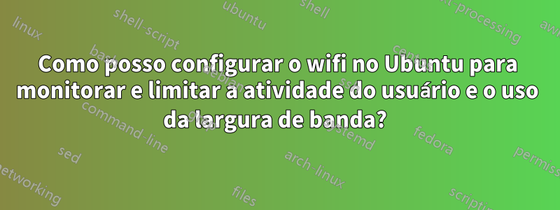 Como posso configurar o wifi no Ubuntu para monitorar e limitar a atividade do usuário e o uso da largura de banda? 