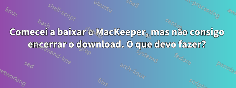 Comecei a baixar o MacKeeper, mas não consigo encerrar o download. O que devo fazer?