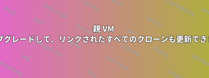 親 VM をアップグレードして、リンクされたすべてのクローンも更新できますか?