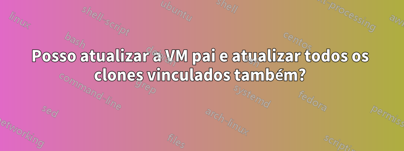 Posso atualizar a VM pai e atualizar todos os clones vinculados também?