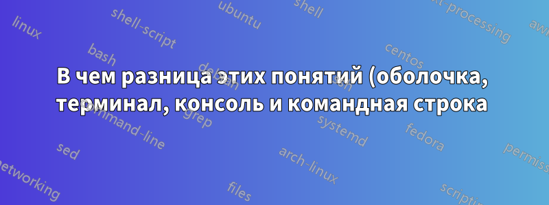 В чем разница этих понятий (оболочка, терминал, консоль и командная строка) в Linux?