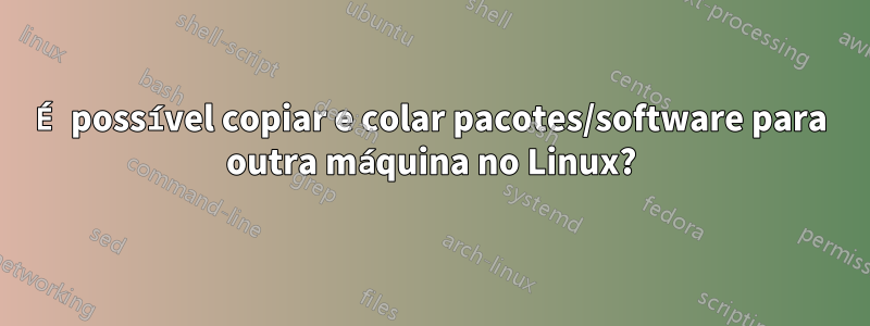 É possível copiar e colar pacotes/software para outra máquina no Linux?