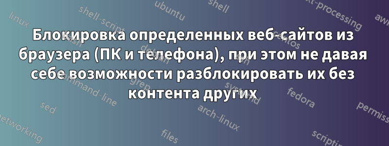 Блокировка определенных веб-сайтов из браузера (ПК и телефона), при этом не давая себе возможности разблокировать их без контента других