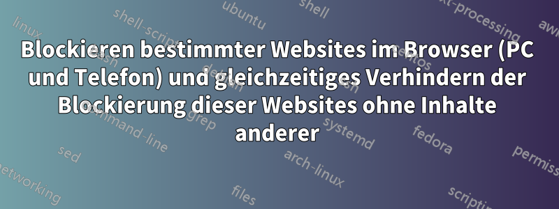 Blockieren bestimmter Websites im Browser (PC und Telefon) und gleichzeitiges Verhindern der Blockierung dieser Websites ohne Inhalte anderer