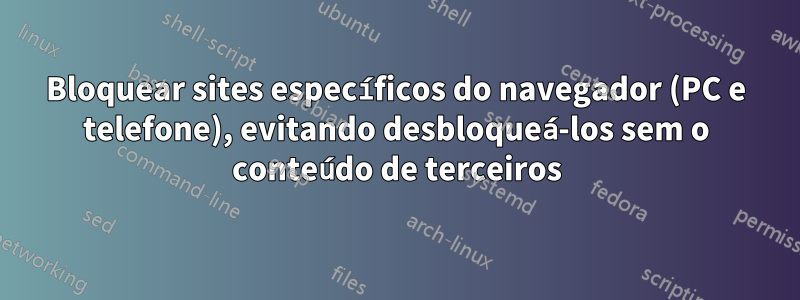 Bloquear sites específicos do navegador (PC e telefone), evitando desbloqueá-los sem o conteúdo de terceiros