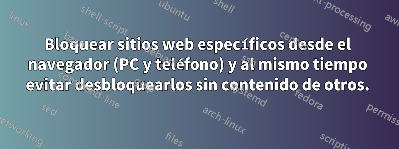 Bloquear sitios web específicos desde el navegador (PC y teléfono) y al mismo tiempo evitar desbloquearlos sin contenido de otros.