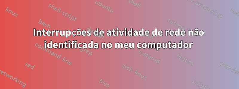 Interrupções de atividade de rede não identificada no meu computador