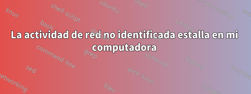 La actividad de red no identificada estalla en mi computadora