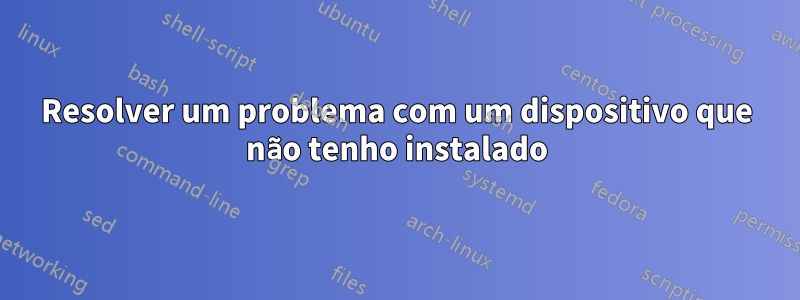 Resolver um problema com um dispositivo que não tenho instalado