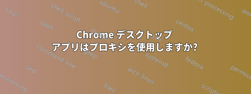 Chrome デスクトップ アプリはプロキシを使用しますか?