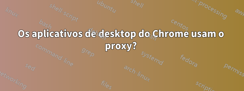 Os aplicativos de desktop do Chrome usam o proxy?