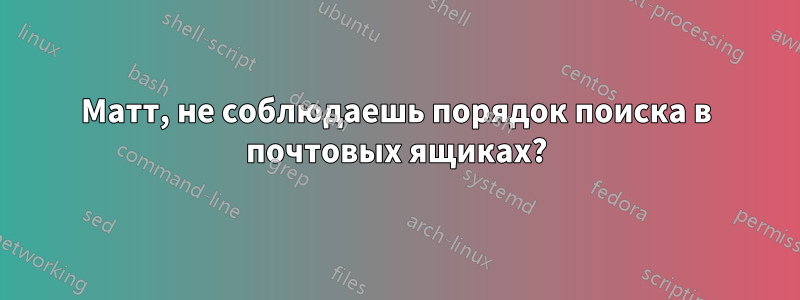 Матт, не соблюдаешь порядок поиска в почтовых ящиках?