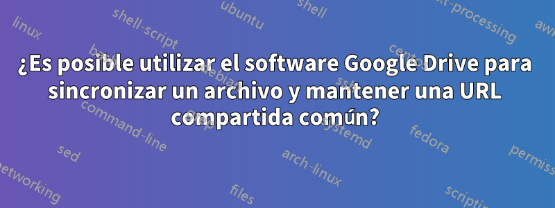 ¿Es posible utilizar el software Google Drive para sincronizar un archivo y mantener una URL compartida común?