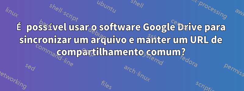 É possível usar o software Google Drive para sincronizar um arquivo e manter um URL de compartilhamento comum?