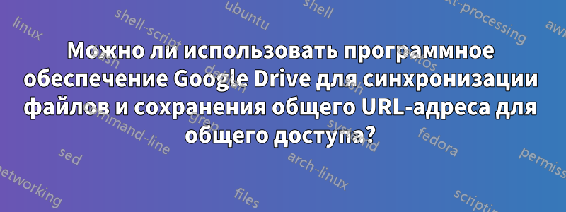 Можно ли использовать программное обеспечение Google Drive для синхронизации файлов и сохранения общего URL-адреса для общего доступа?