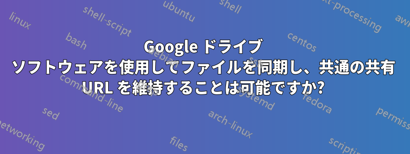 Google ドライブ ソフトウェアを使用してファイルを同期し、共通の共有 URL を維持することは可能ですか?