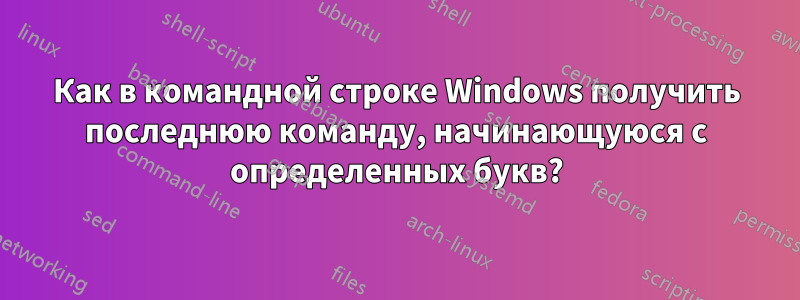 Как в командной строке Windows получить последнюю команду, начинающуюся с определенных букв?