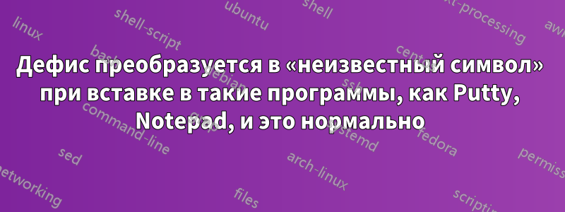 Дефис преобразуется в «неизвестный символ» при вставке в такие программы, как Putty, Notepad, и это нормально