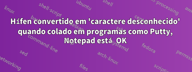 Hífen convertido em 'caractere desconhecido' quando colado em programas como Putty, Notepad está OK