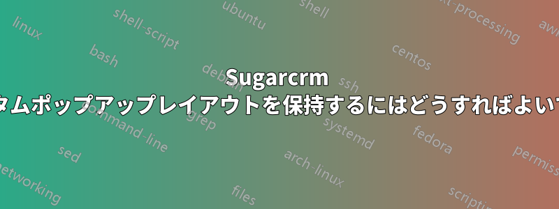 Sugarcrm でカスタムポップアップレイアウトを保持するにはどうすればよいですか?