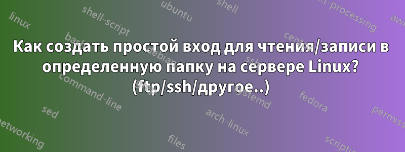 Как создать простой вход для чтения/записи в определенную папку на сервере Linux? (ftp/ssh/другое..)