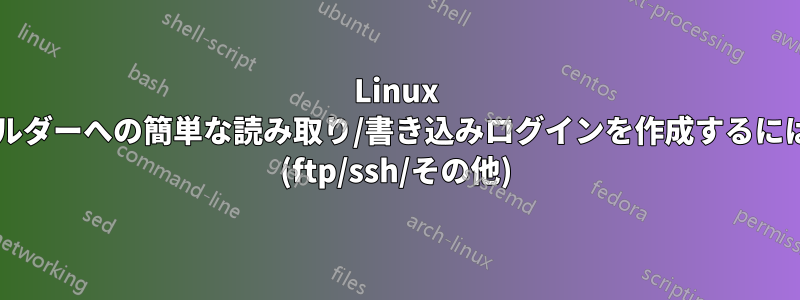 Linux サーバー上の特定のフォルダーへの簡単な読み取り/書き込みログインを作成するにはどうすればよいですか? (ftp/ssh/その他)