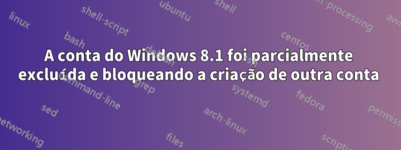 A conta do Windows 8.1 foi parcialmente excluída e bloqueando a criação de outra conta