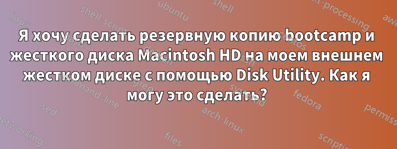 Я хочу сделать резервную копию bootcamp и жесткого диска Macintosh HD на моем внешнем жестком диске с помощью Disk Utility. Как я могу это сделать?