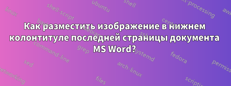 Как разместить изображение в нижнем колонтитуле последней страницы документа MS Word?