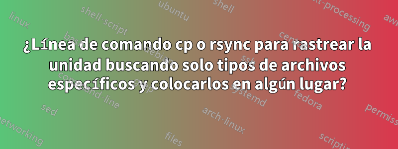 ¿Línea de comando cp o rsync para rastrear la unidad buscando solo tipos de archivos específicos y colocarlos en algún lugar?