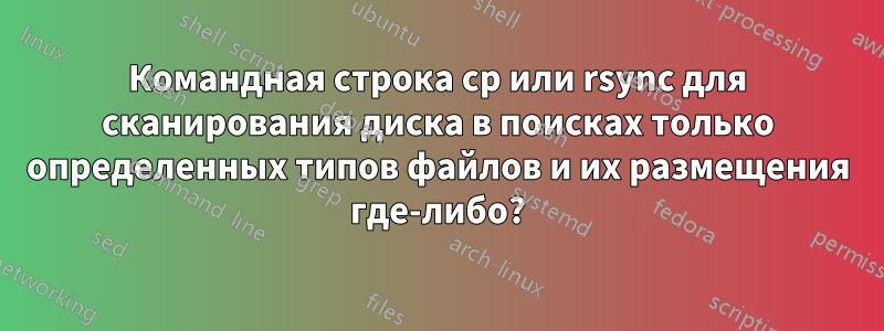 Командная строка cp или rsync для сканирования диска в поисках только определенных типов файлов и их размещения где-либо?