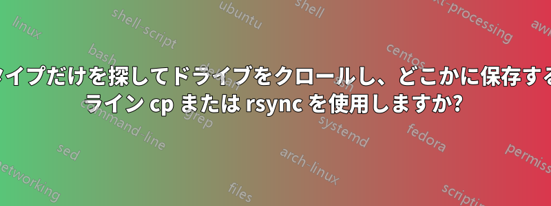 特定のファイルタイプだけを探してドライブをクロールし、どこかに保存するには、コマンド ライン cp または rsync を使用しますか?