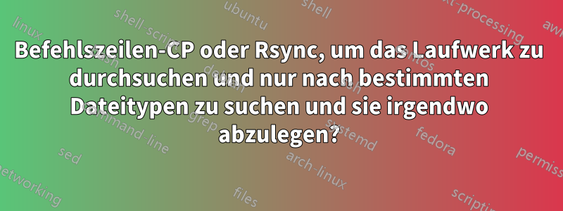 Befehlszeilen-CP oder Rsync, um das Laufwerk zu durchsuchen und nur nach bestimmten Dateitypen zu suchen und sie irgendwo abzulegen?