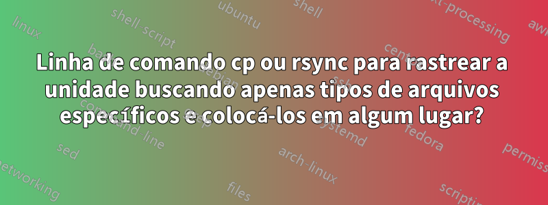 Linha de comando cp ou rsync para rastrear a unidade buscando apenas tipos de arquivos específicos e colocá-los em algum lugar?