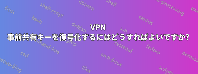 VPN 事前共有キーを復号化するにはどうすればよいですか?