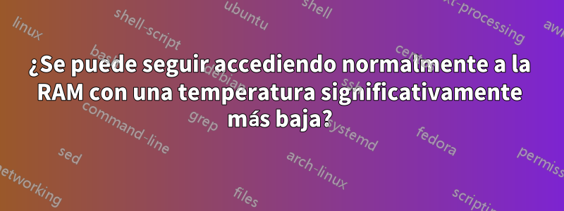 ¿Se puede seguir accediendo normalmente a la RAM con una temperatura significativamente más baja?