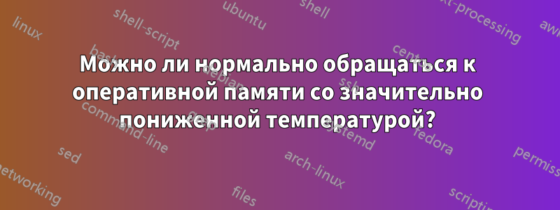 Можно ли нормально обращаться к оперативной памяти со значительно пониженной температурой?