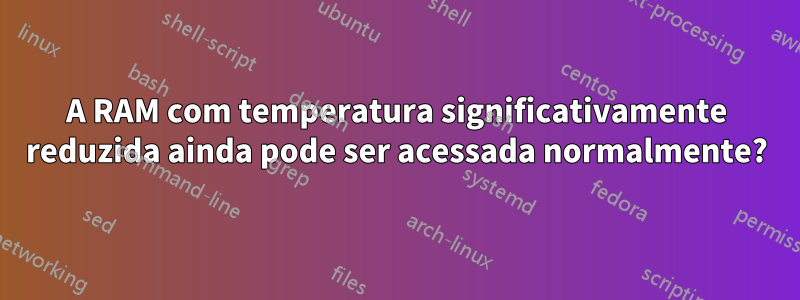 A RAM com temperatura significativamente reduzida ainda pode ser acessada normalmente?