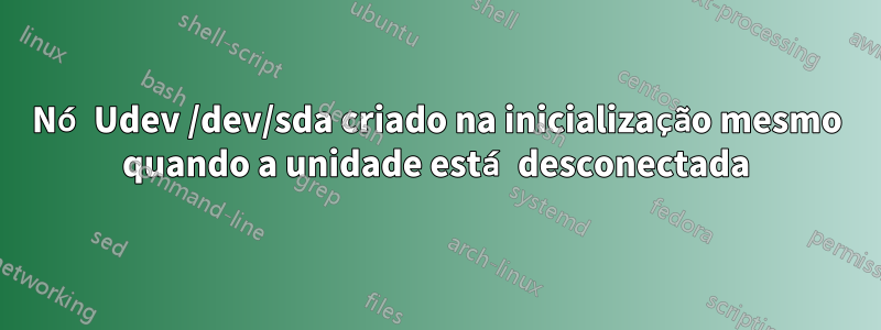 Nó Udev /dev/sda criado na inicialização mesmo quando a unidade está desconectada