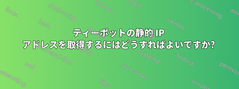 ティーポットの静的 IP アドレスを取得するにはどうすればよいですか?