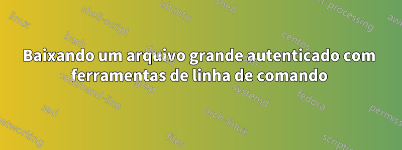 Baixando um arquivo grande autenticado com ferramentas de linha de comando