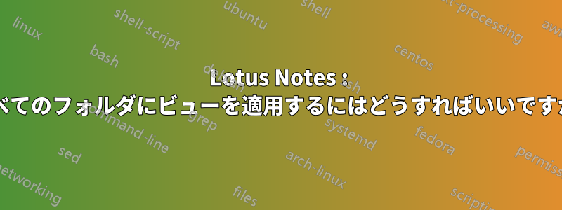 Lotus Notes : すべてのフォルダにビューを適用するにはどうすればいいですか?