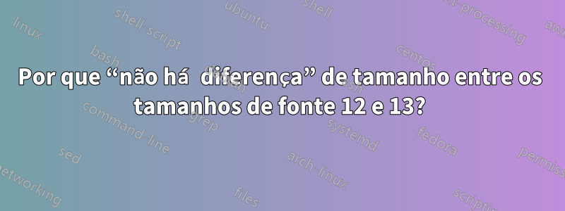 Por que “não há diferença” de tamanho entre os tamanhos de fonte 12 e 13?